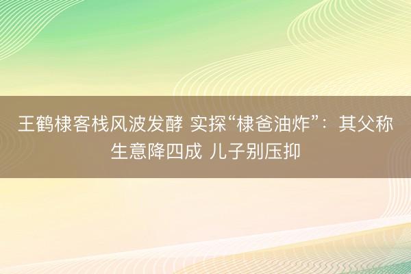王鹤棣客栈风波发酵 实探“棣爸油炸”：其父称生意降四成 儿子别压抑