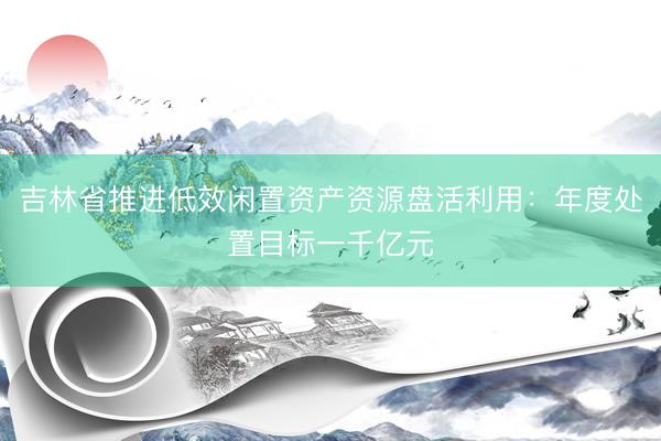 吉林省推进低效闲置资产资源盘活利用：年度处置目标一千亿元