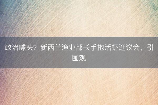 政治噱头？新西兰渔业部长手抱活虾逛议会，引围观