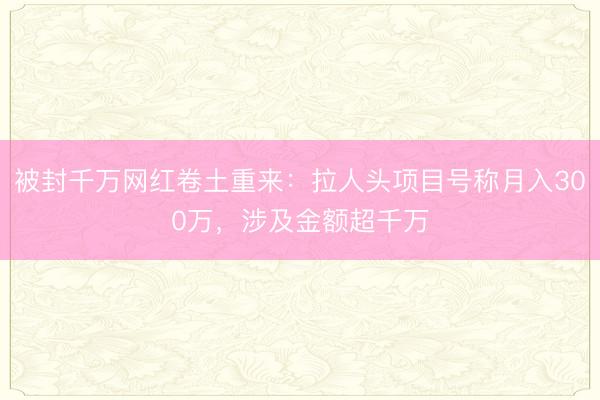 被封千万网红卷土重来：拉人头项目号称月入300万，涉及金额超千万