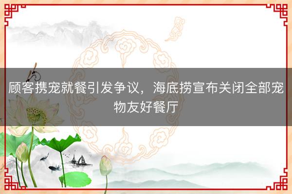 顾客携宠就餐引发争议，海底捞宣布关闭全部宠物友好餐厅