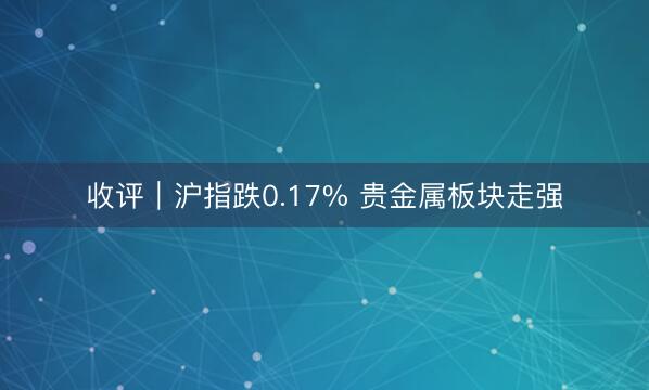 收评|沪指跌0.17% 贵金属板块走强