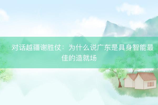 ‌对话越疆谢胜仗：为什么说广东是具身智能最佳的造就场