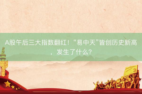 A股午后三大指数翻红！“易中天”皆创历史新高，发生了什么？