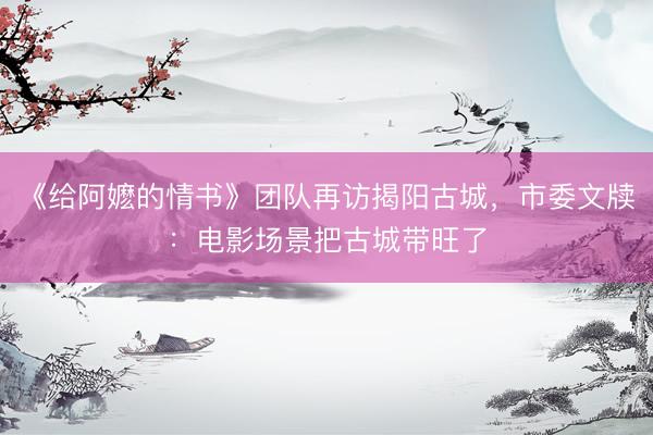 《给阿嬷的情书》团队再访揭阳古城，市委文牍：电影场景把古城带旺了