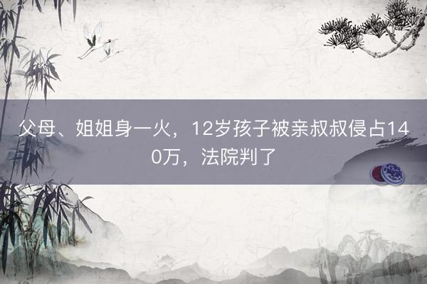 父母、姐姐身一火，12岁孩子被亲叔叔侵占140万，法院判了