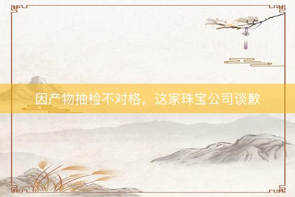 因产物抽检不对格，这家珠宝公司谈歉