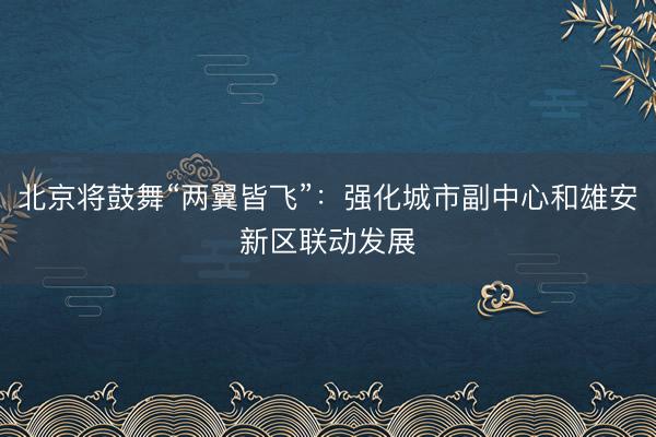 北京将鼓舞“两翼皆飞”：强化城市副中心和雄安新区联动发展