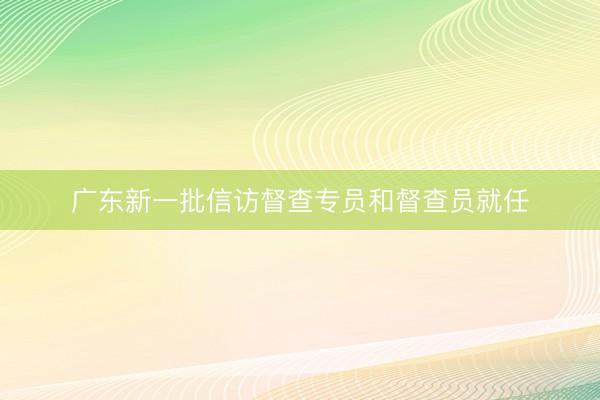 广东新一批信访督查专员和督查员就任