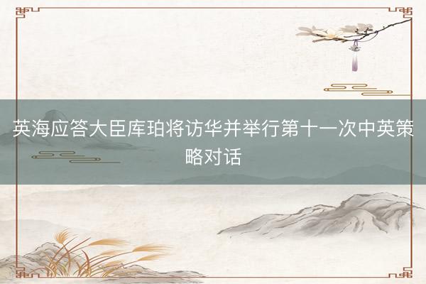 英海应答大臣库珀将访华并举行第十一次中英策略对话