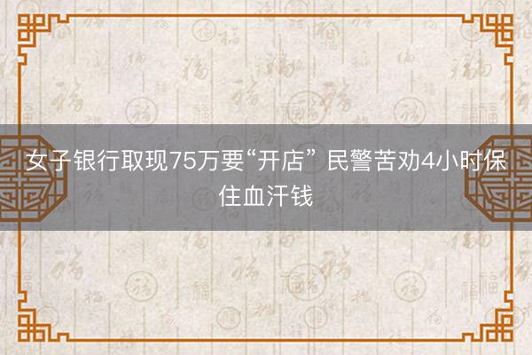 女子银行取现75万要“开店” 民警苦劝4小时保住血汗钱