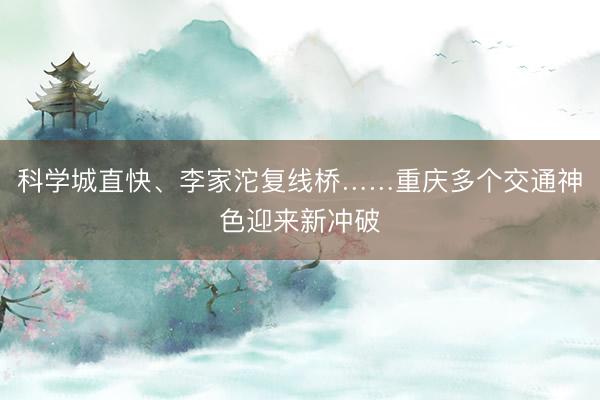 科学城直快、李家沱复线桥……重庆多个交通神色迎来新冲破