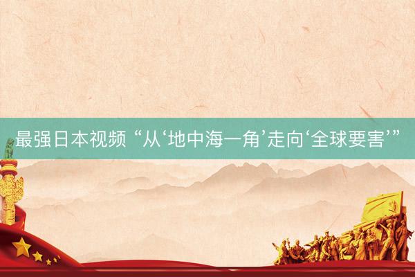 最强日本视频 “从‘地中海一角’走向‘全球要害’”