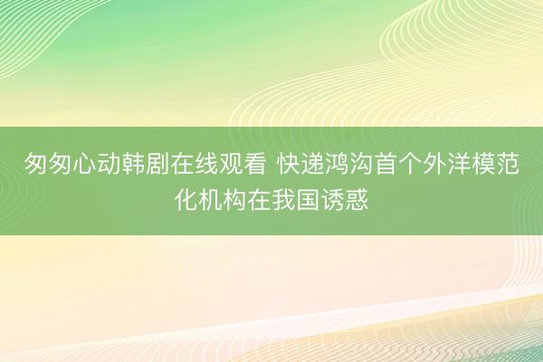 匆匆心动韩剧在线观看 快递鸿沟首个外洋模范化机构在我国诱惑