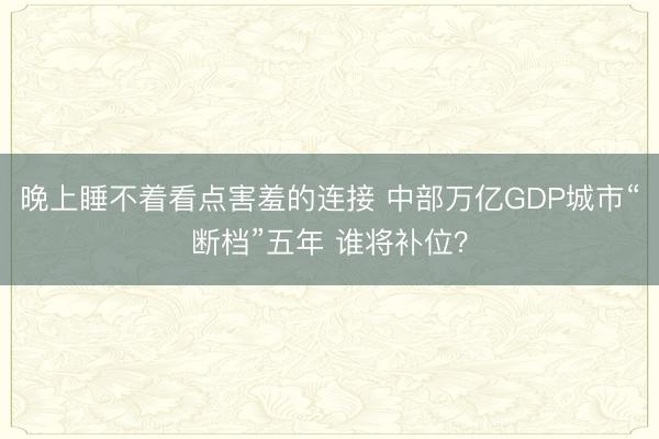 晚上睡不着看点害羞的连接 中部万亿GDP城市“断档”五年 谁将补位？
