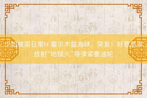 少妇被脔日常H 霍尔木兹海峡，突发！好意思军放射“地狱火”导弹紧要油轮