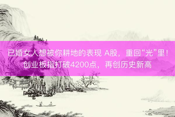 已婚女人想被你耕地的表现 A股，重回“光”里！创业板指打破4200点，再创历史新高