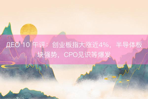 ДЕО 10 午评：创业板指大涨近4%，半导体板块强势，CPO见识等爆发
