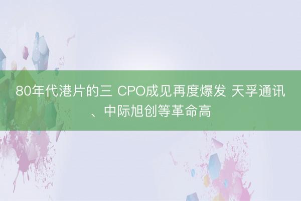 80年代港片的三 CPO成见再度爆发 天孚通讯、中际旭创等革命高