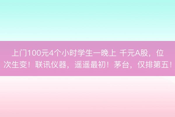 上门100元4个小时学生一晚上 千元A股，位次生变！联讯仪器，遥遥最初！茅台，仅排第五！