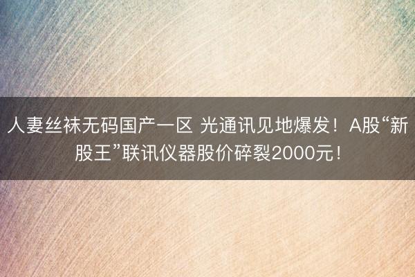 人妻丝袜无码国产一区 光通讯见地爆发！A股“新股王”联讯仪器股价碎裂2000元！