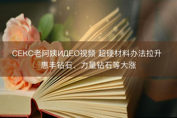 СЕКС老阿姨ИДЕО视频 超硬材料办法拉升 惠丰钻石、力量钻石等大涨