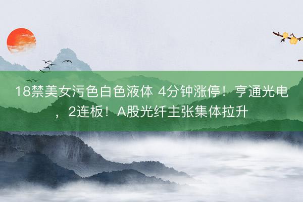 18禁美女污色白色液体 4分钟涨停！亨通光电，2连板！A股光纤主张集体拉升