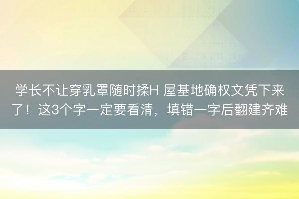 学长不让穿乳罩随时揉H 屋基地确权文凭下来了！这3个字一定要看清，填错一字后翻建齐难