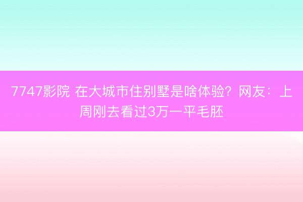 7747影院 在大城市住别墅是啥体验？网友：上周刚去看过3万一平毛胚