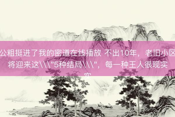 公粗挺进了我的密道在线播放 不出10年，老旧小区将迎来这\
