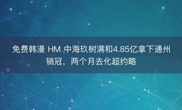 免费韩漫 HM 中海玖树满和4.85亿拿下通州销冠，两个月去化超约略