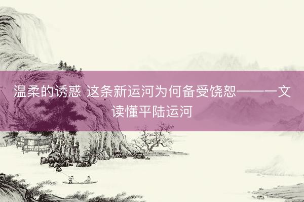 温柔的诱惑 这条新运河为何备受饶恕——一文读懂平陆运河