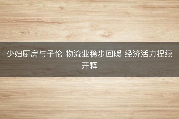 少妇厨房与子伦 物流业稳步回暖 经济活力捏续开释