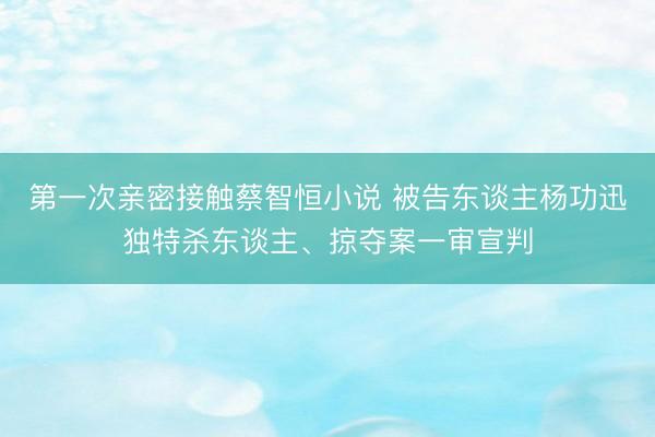 第一次亲密接触蔡智恒小说 被告东谈主杨功迅独特杀东谈主、掠夺案一审宣判