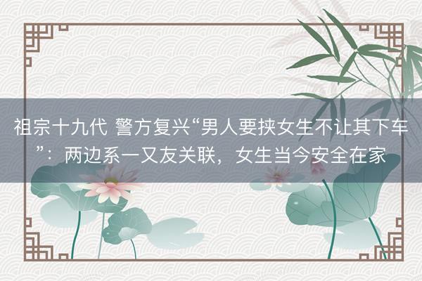 祖宗十九代 警方复兴“男人要挟女生不让其下车”：两边系一又友关联，女生当今安全在家