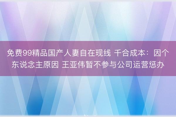 免费99精品国产人妻自在现线 千合成本：因个东说念主原因 王亚伟暂不参与公司运营惩办