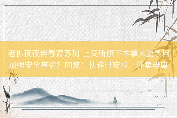 老扒夜夜伴春宵苏玥 上交所旗下本事大厦条目加强安全查验？回复：快递过安检，外卖毋庸