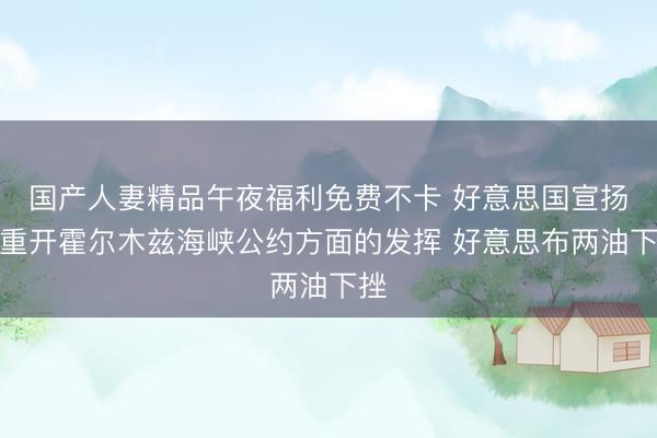 国产人妻精品午夜福利免费不卡 好意思国宣扬在重开霍尔木兹海峡公约方面的发挥 好意思布两油下挫