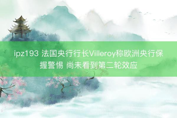 ipz193 法国央行行长Villeroy称欧洲央行保握警惕 尚未看到第二轮效应