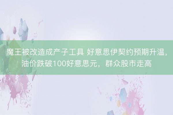 魔王被改造成产子工具 好意思伊契约预期升温，油价跌破100好意思元，群众股市走高