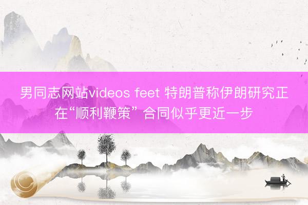 男同志网站videos feet 特朗普称伊朗研究正在“顺利鞭策” 合同似乎更近一步