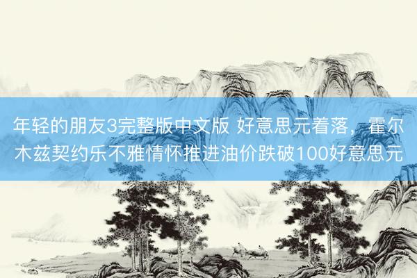 年轻的朋友3完整版中文版 好意思元着落，霍尔木兹契约乐不雅情怀推进油价跌破100好意思元