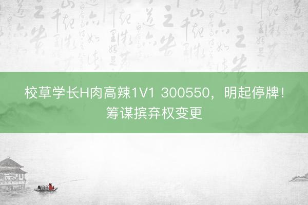 校草学长H肉高辣1V1 300550，明起停牌！筹谋摈弃权变更