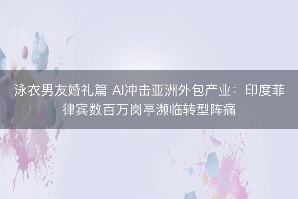 泳衣男友婚礼篇 AI冲击亚洲外包产业：印度菲律宾数百万岗亭濒临转型阵痛