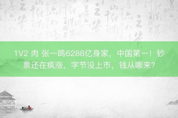 1V2 肉 张一鸣6288亿身家,中国第一!钞票还在疯涨,字节没上市,钱从哪来?