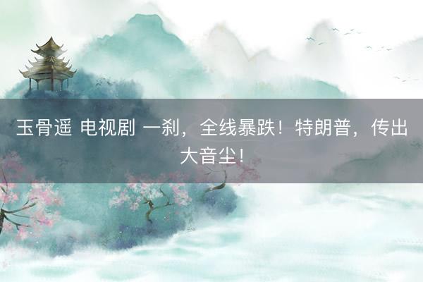 玉骨遥 电视剧 一刹，全线暴跌！特朗普，传出大音尘！