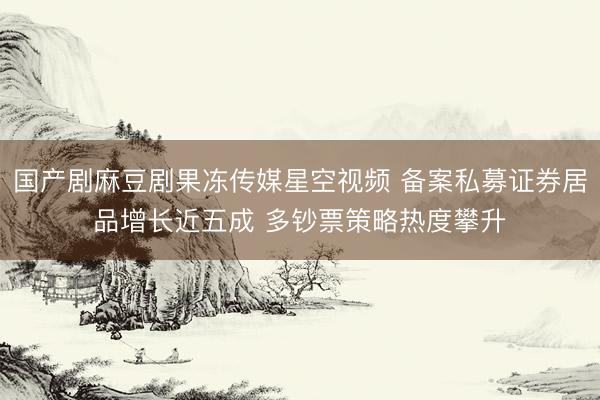 国产剧麻豆剧果冻传媒星空视频 备案私募证券居品增长近五成 多钞票策略热度攀升