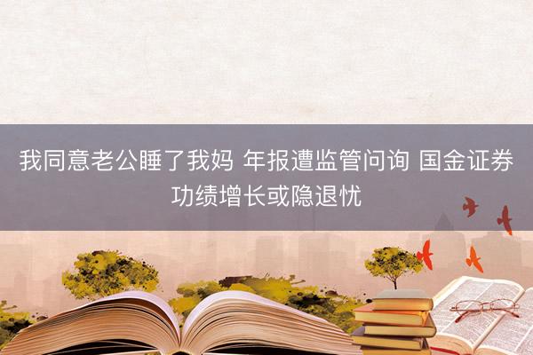 我同意老公睡了我妈 年报遭监管问询 国金证券功绩增长或隐退忧