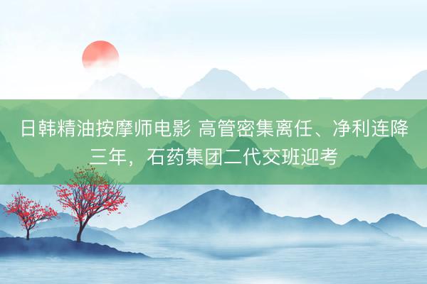 日韩精油按摩师电影 高管密集离任、净利连降三年，石药集团二代交班迎考