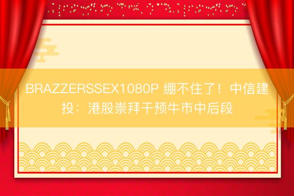 BRAZZERSSEX1080P 绷不住了！中信建投：港股崇拜干预牛市中后段